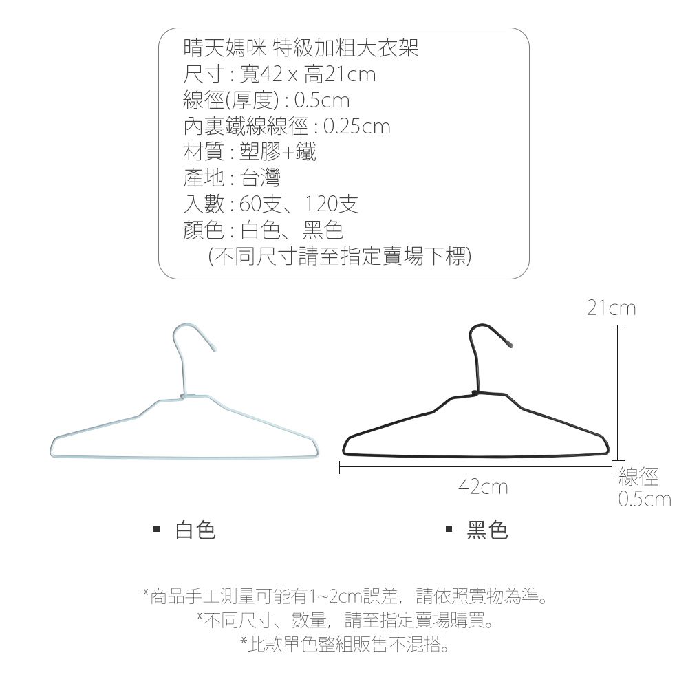 晴天媽咪 特級加粗大衣架尺寸:寬42 x 高21cm線徑(厚度):0.5cm內鐵線線徑:0.25cm材質:塑膠+鐵產地:台灣入數:60支、120支顏色:白色、黑色(不同尺寸請至指定賣場下標)白色42cm黑色*商品手工測量可能有1~2cm誤差,請依照實物為準。*不同尺寸、數量,請至指定賣場購買。*此款單色整組販售不混搭。21cm線徑0.5cm