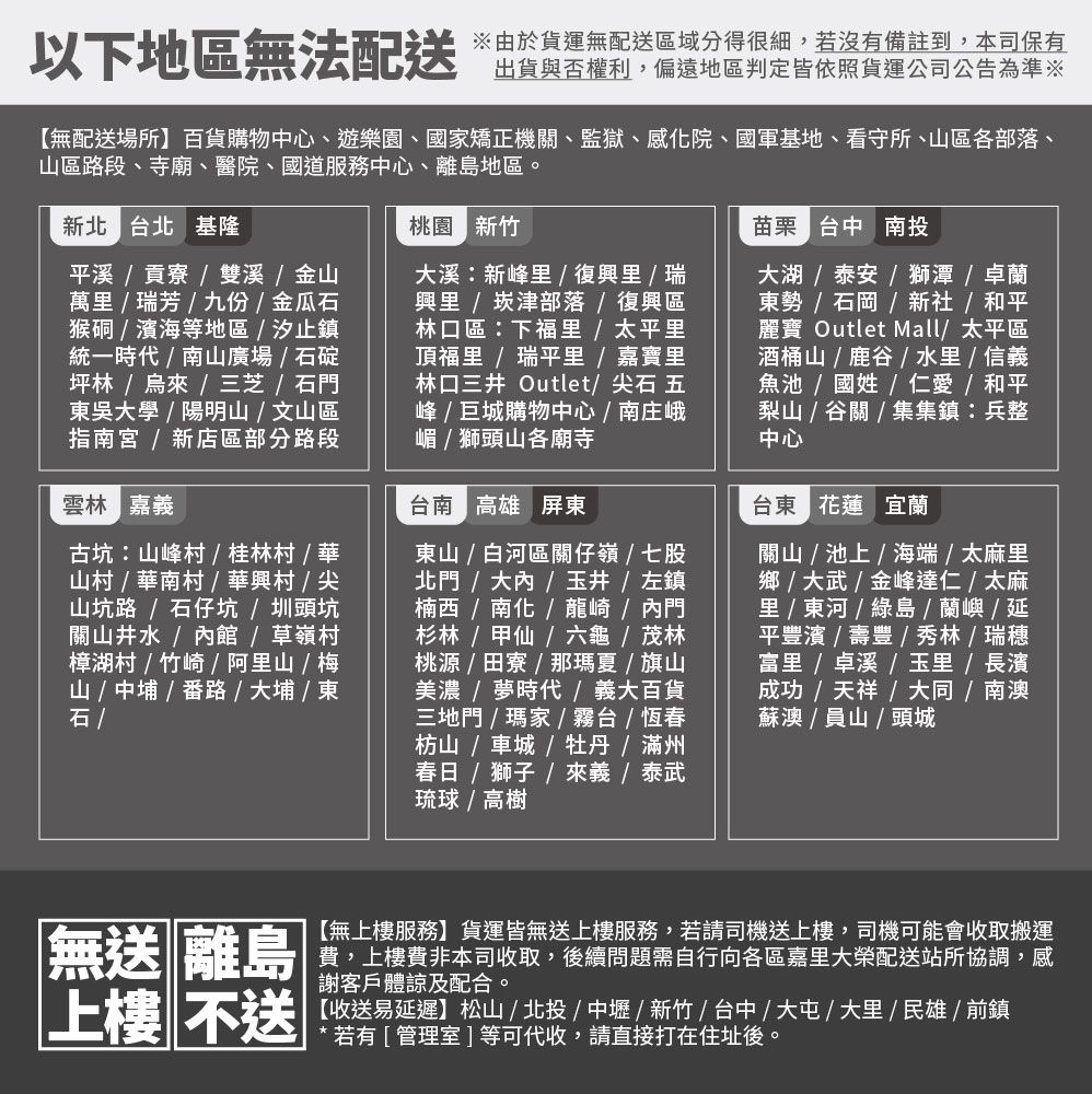 以下地區無法配送由於貨運無配送區域分得很細,若沒有備註到,本司保有出貨與否權利,偏遠地區判定皆依照貨運公司公告為準※【無配送場所】百貨購物中心、遊樂園、國矯正機、監獄、感院、國軍基地、看守所、區各部落、山區路段、寺廟、醫院、國道服務中心、離島地區。新北 北 基隆溪貢寮  雙溪金山萬瑞芳九份金瓜猴硐濱海等地區汐止鎮統一時代  山廣場  石碇坪林烏來三芝石門吳學陽明山文山區指南  新店區部分路段雲林 嘉義古坑山峰村桂林村/華山村/華南村/華興村 / 尖山坑路/石仔坑 / 圳頭坑關山井水/內館/草嶺村樟湖村/竹崎 / 阿里山 / 梅山 / 中 / 番路 / 大埔 / 東石 /桃園 新竹大溪新峰里/ 復興里 / 瑞興里 /崁津部落/復興區林口區:下里 / 太平里頂福里 /瑞平里 / 嘉寶里林口三井Outlet/尖石 五峰/巨城購物中心/ 南庄峨嵋 / 獅頭山各廟寺台南 高雄 屏東東山 / 白河區關仔嶺/七股北門 / 大內/玉井 / 左鎮楠西 / 南化 / 龍崎/內門杉林/甲仙/六龜 / 茂林桃源/田寮/那夏 / 旗山美濃 / 夢時代/義大百貨三地門 / 瑪家 / 霧台/ 恆春枋山 / 車城/牡丹 / 滿州春日 /  /  / 泰武琉球 / 高樹苗栗 台中 南投大湖 / 泰安 / 獅潭 / 卓蘭東勢 / 石岡 / 新社/ 和平麗寶 Outlet Mall/ 太平區酒桶山 / 鹿 /  / 信義魚池 / 國姓/仁愛 / 和平梨山 / 谷關 / 集集鎮:兵整中心台東 花蓮 宜蘭關山/池上/海端/太麻里鄉 / 大武 / 金峰達仁/太麻里 /  / 綠島 / 蘭嶼 / 延平濱 / 豐 / 秀林/瑞穗 /  /  / 長濱成功/ 天祥 / 大同/南澳蘇澳 / 員山 / 頭城無送 離島上樓不送【無上樓服務】貨運皆無送上樓服務,若請司機送上樓,司機可能會收取搬運費,上樓費非本司收取,後續問題需自行向各區嘉里大榮配送站所協調,感謝客戶體諒及配合。【收送易延遲】松山/北投/中壢/新竹/台中/大屯/大里/民雄/前鎮*若有[管理室]等可代收,請直接打在住址後。