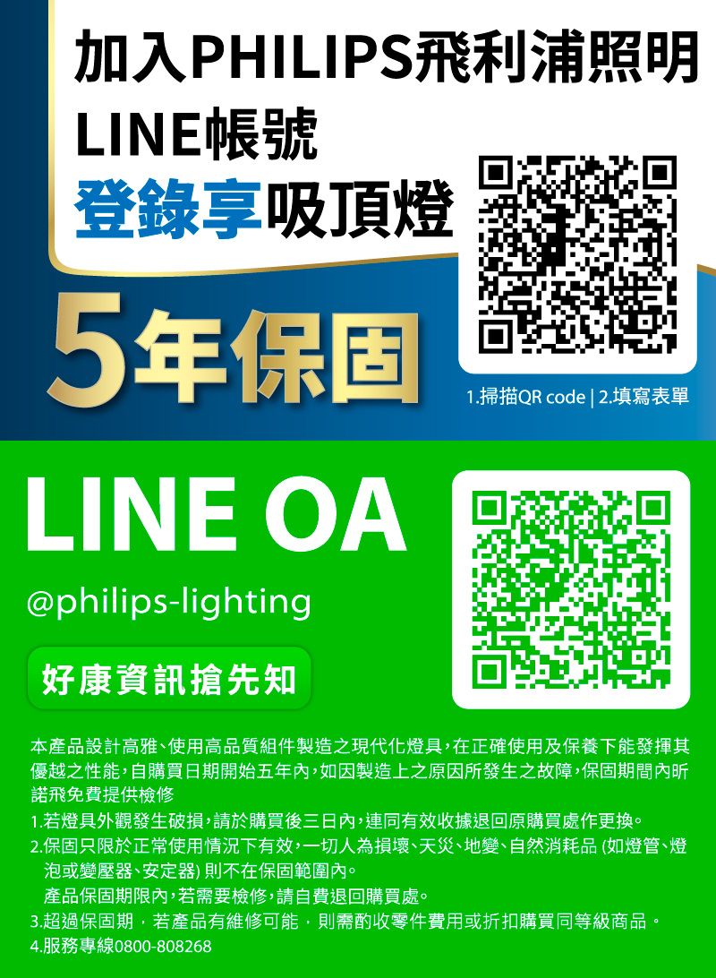 加入PHILIPS飛利浦照明LINE帳號登錄享吸頂燈5年保固LINE OA@philips-lighting好康資訊搶先知1.掃描QR code | 2.填寫表單本產品設計高雅、使用高品質組件製造之現代化燈具,在正確使用及保養下能發揮其優越之性能,自購買日期開始五年內,如因製造上之原因所發生之故障,保固期間內昕諾飛免費提供檢修1. 若燈具外觀發生破損,請於購買後三日內,連同有效收據退回原購買處作更換。2.保固只限於正常使用情況下有效,一切人為損壞、天災、地變、自然消耗品(如燈管、燈泡或變壓器、安定器)則不在保固範圍內。產品保固期限內,若需要檢修,請自費退回購買處。3.超過保固期,若產品有維修可能,則需酌收零件費用或折扣購買同等級商品。4.服務專線0800-808268