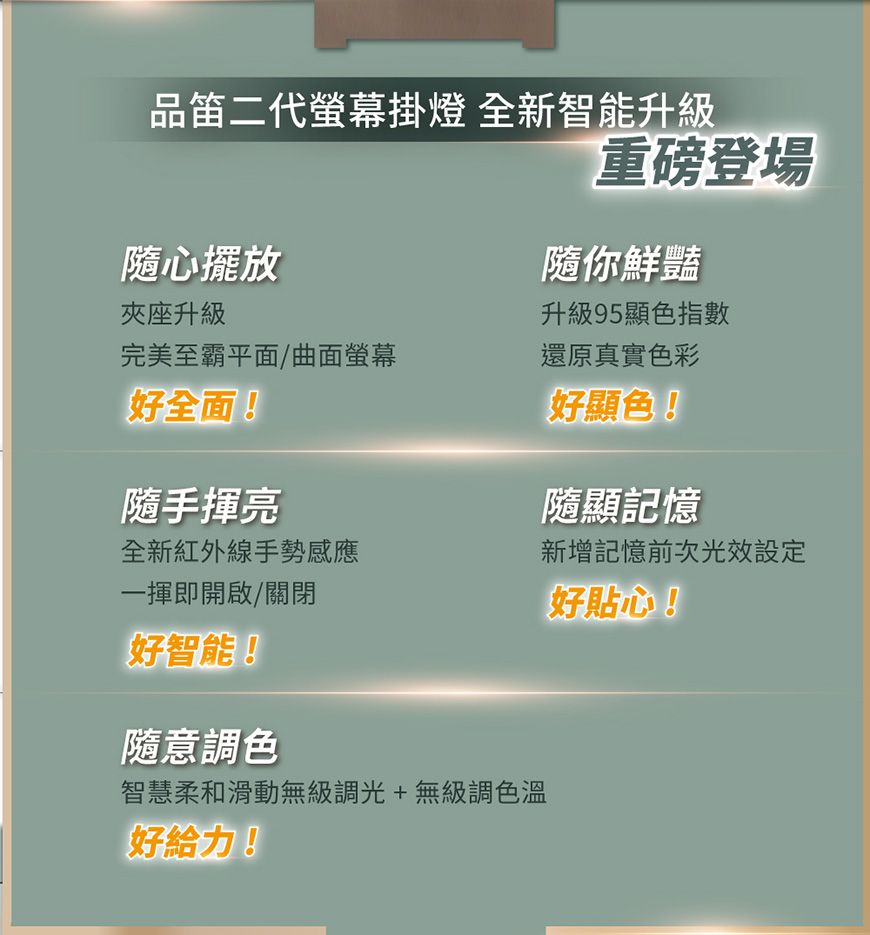 代螢幕掛燈 全新智能升級重磅登場隨心擺放隨你鮮豔夾座升級升級95顯色指數完美至霸平面/曲面螢幕還原真實色彩好全面!隨手揮亮好顯色!隨顯記憶全新紅外線手勢感應一揮即開啟/關閉新增記憶前次光效設定好貼心!好智能!隨意調色智慧柔和滑動無級調光+無級調色溫好給力!