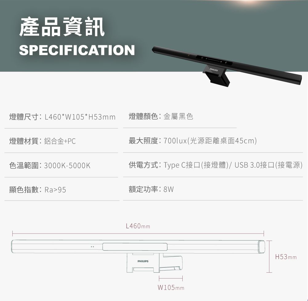 產品資訊SPECIFICATION燈體尺寸:L460*W105*H53mm燈體顏色:金屬黑色燈體材質:鋁合金+PC最大照度:700lux(光源距離桌面45cm)色溫範圍:3000K-5000K供電方式:Type C接口(接燈體)/ USB30接口(接電源)顯色指數:Ra95額定功率:8WL460mmPHILIPSW105mmH53mm.