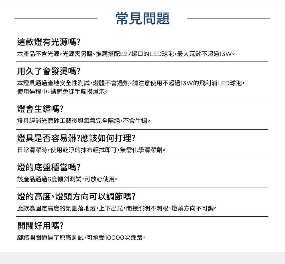 這款燈有光源嗎?常見問題本產品不含光源,光源需另購推薦搭配E27螺口的LED球泡,最大瓦數不超過13W。用久了會發燙嗎?本燈具通過產地安全性測試,燈體不會過熱。請注意使用不超過13W的飛利浦LED球泡,使用過程中,請避免徒手觸摸燈泡。燈會生鏽嗎?燈具經消光磨砂工藝後與氧氣完全隔絕,不會生鏽。燈具是否容易髒?應該如何打理?日常清潔時,使用乾淨的抹布輕拭即可,無需化學清潔劑。燈的底盤穩當嗎?該產品通過6度傾斜測試,可放心使用。燈的高度、燈頭方向可以調節嗎?此款為固定高度的氛圍落地燈,上下出光,間接照明不刺眼,燈頭方向不可調。開關好用嗎?腳踏開關通過了原廠測試,可承受10000次踩踏。