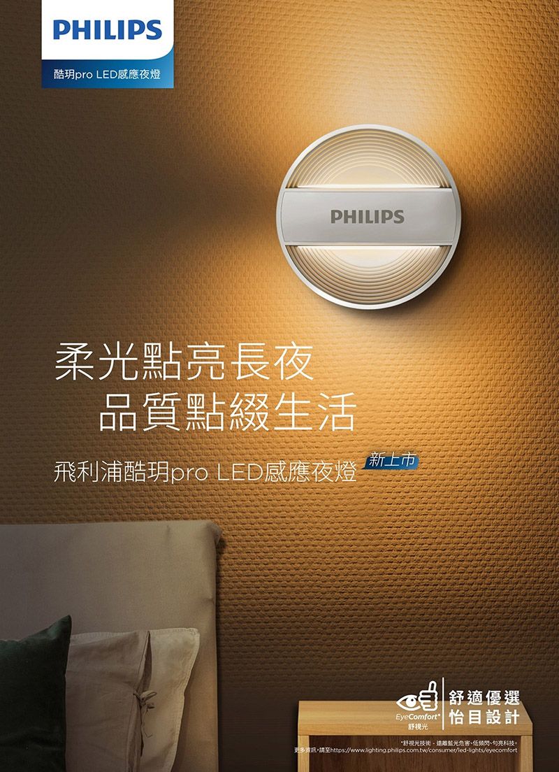 PHILIPS酷pro LED感應夜燈PHILIPS柔光點亮長夜品質點綴生活新上市飛利浦酷玥pro LED感應夜燈舒適優選EyeComfort  目設計舒光*舒光技術遠離藍光低频閃、亮科技。更多資訊,請至https://www.lighting.philips.com.tw/consumer/led-lights/eyecomfort