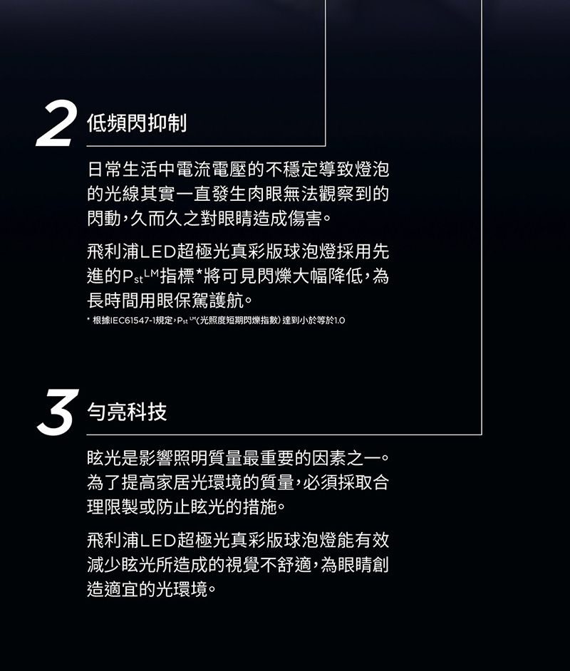 低頻閃抑制日常生活中電流電壓的不穩定導致燈泡的光線其實一直發生肉眼無法觀察到的閃動久而久之對眼睛造成傷害。飛利浦LED超極光真彩版球泡燈採用先進的指標將可見閃爍大幅降低,為長時間用眼保駕護航。* 根據IEC61547-1規定,(光照度短期閃爍指數)達到小於等於1.0 亮科技眩光是影響照明質量最重要的因素之一。為了提高家居光環境的質量,必須採取合理限製或防止眩光的措施。飛利浦LED超極光真彩版球泡燈能有效減少眩光所造成的視覺不舒適,為眼睛創造適宜的光環境。