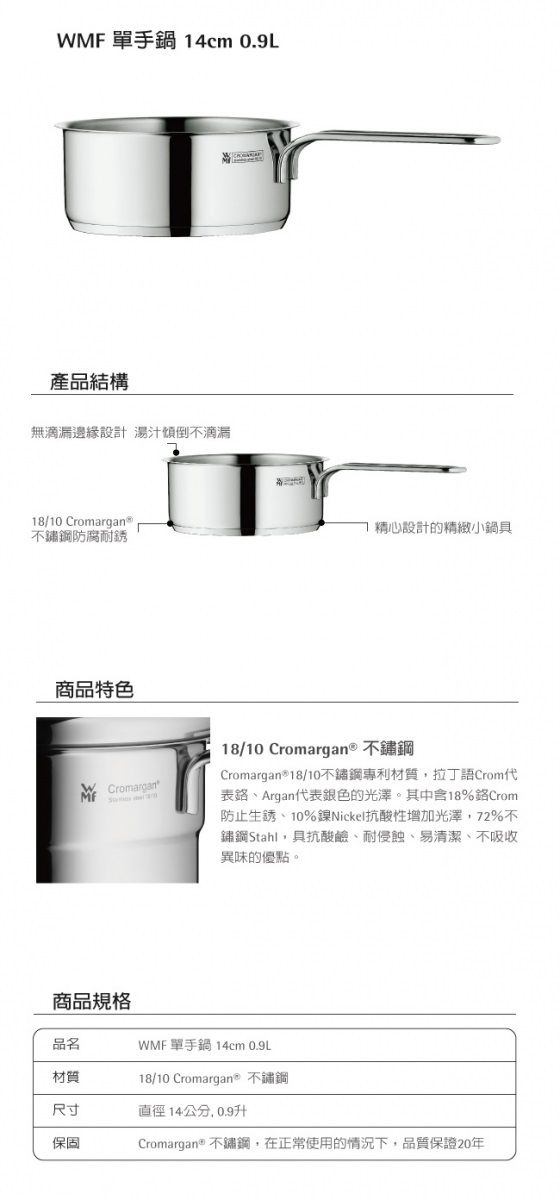 WMF 單手鍋 4cm 0.9L產品結構無滴漏邊緣設計 湯汁傾倒不滴漏18/10 防腐耐銹1設計的精緻小鍋具商品特色Cromargan18/10 Cromargan® 不鏽鋼Cromargan®18/10不鏽鋼專利材質拉丁語Crom代表、Argan代表銀色的光澤。其中含18%Crom防止生銹、10%鎳Nickel抗酸性增加光澤,72%不鏽鋼Stahl,具抗酸鹼、耐侵蝕、易清潔、不吸收異味的優點。商品規格品名WMF 單手鍋14cm 0.9L材質18/10 Cromargan® 不鏽鋼尺寸直徑14公分,0.9升保固Cromargan® 不鏽鋼,在正常使用的情況下,品質保證20年