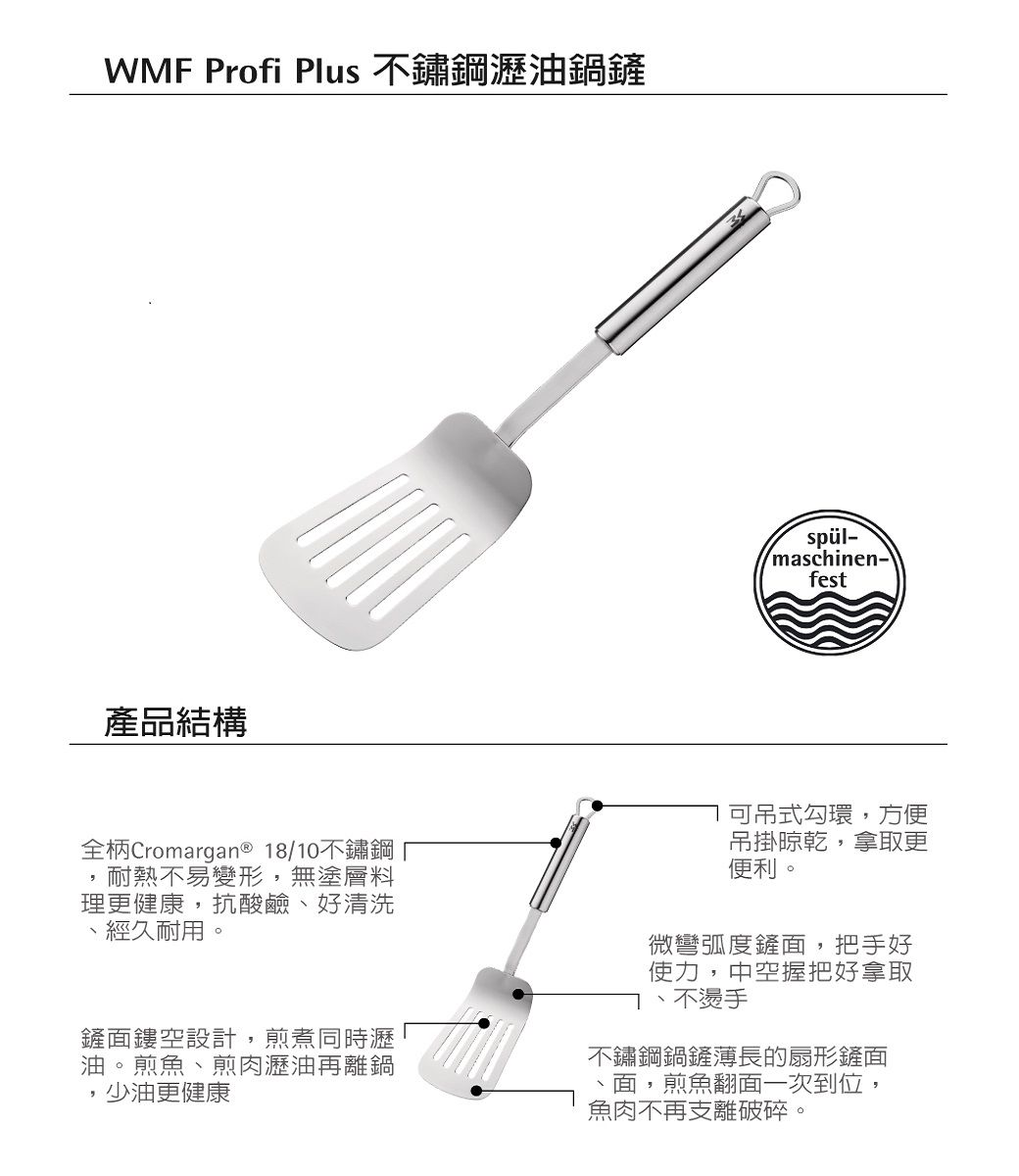 Profi Plus 不鏽鋼瀝油鍋鏟產品結構spül-maschinen-fest全柄Cromargan® 18/10不鏽鋼耐熱不易變形無塗層料理更健康,抗酸鹼好清洗經久耐用。鏟面鏤空設計,煎煮同時瀝油。煎魚煎肉瀝油再離鍋,少油更健康可吊式勾環,方便吊掛晾乾,拿取更便利。微彎弧度鏟面,把手好使力,中空握把好拿取不燙手、不鏽鋼鍋鏟薄長的扇形鏟面、面,煎魚翻面一次到位,魚肉不再支離破碎。