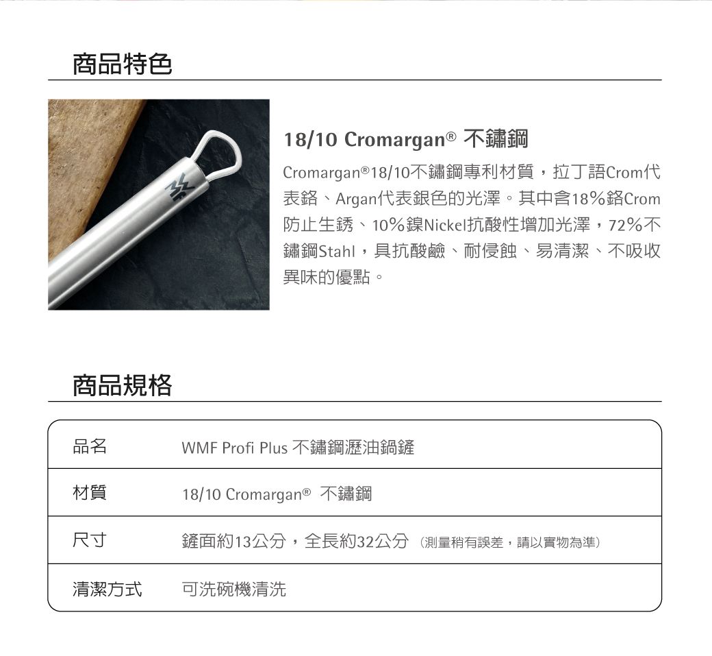 商品特色18/10 Cromargan® 不鏽鋼Cromargan®18/10不鏽鋼專利材質,拉丁語Crom表、Argan代表銀色的光澤。其中含18%Crom防止生銹、10%鎳Nickel抗酸性增加光澤,72%不鏽鋼Stahl,具抗酸鹼、耐侵蝕、易清潔、不吸收異味的優點。商品規格品名 Profi Plus 不鏽鋼瀝油鍋鏟材質18/10 Cromargan® 不鏽鋼尺寸鏟面約13公分,全長約32公分 (測量稍有誤差,請以實物為準)清潔方式可洗碗機清洗