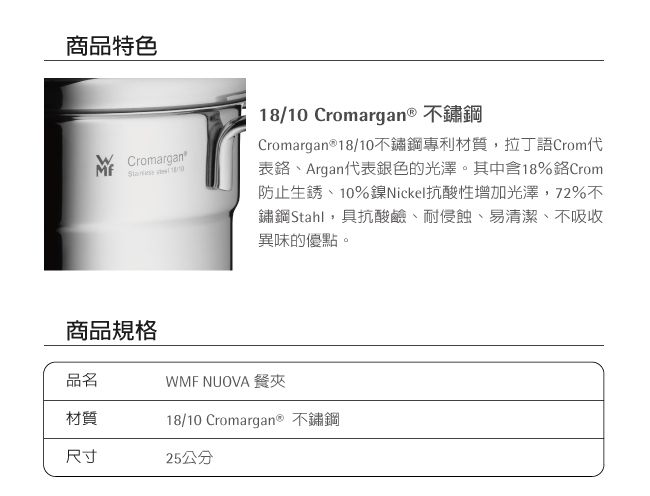 商品特色Cromargan18/10 Cromargan® 不鏽鋼Cromargan®18/10不鏽鋼專利材質,拉丁語Crom表、Argan代表銀色的光澤。其中18%Crom防止生銹、10%鎳Nickel抗酸性增加光澤,72%不鏽鋼Stahl,具抗酸鹼、耐侵蝕、易清潔、不吸收異味的優點。商品規格品名材質尺寸WMF NUOVA 餐夾18/10 Cromargan® 不鏽鋼25公分