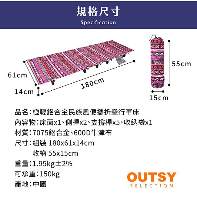 6cm14cm 1規格尺寸Specification180cm品名:極輕鋁合金民族風便攜折疊行軍內容物:床面x1、側桿x2、支撐桿、收納袋x1材質:7075鋁合金、600D牛津布尺寸:組裝 180x61x14cm收納55x15cm重量:1.95kg±2%可承重:150kg產地:中國15cmOUTSYSELECTION55cm