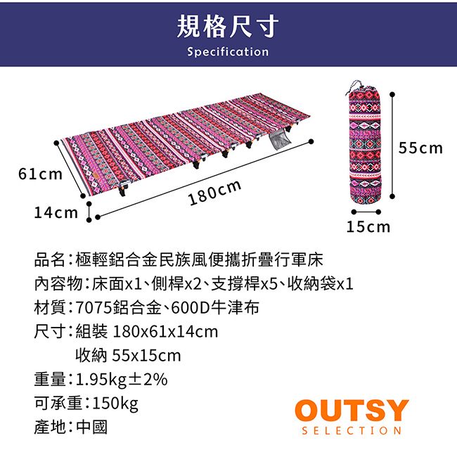 61cm14cm規格尺寸Specification180cm品名:極輕鋁合金民族風便攜折疊行軍床內容物:床面x1、側桿x2、支撐桿x5、收納袋x1材質:7075鋁合金、600D牛津布尺寸:組裝 180x61x14cm收納55x15cm重量:1.95kg±2%可承重:150kg產地:中國15cmOUTSYSELECTION55cm