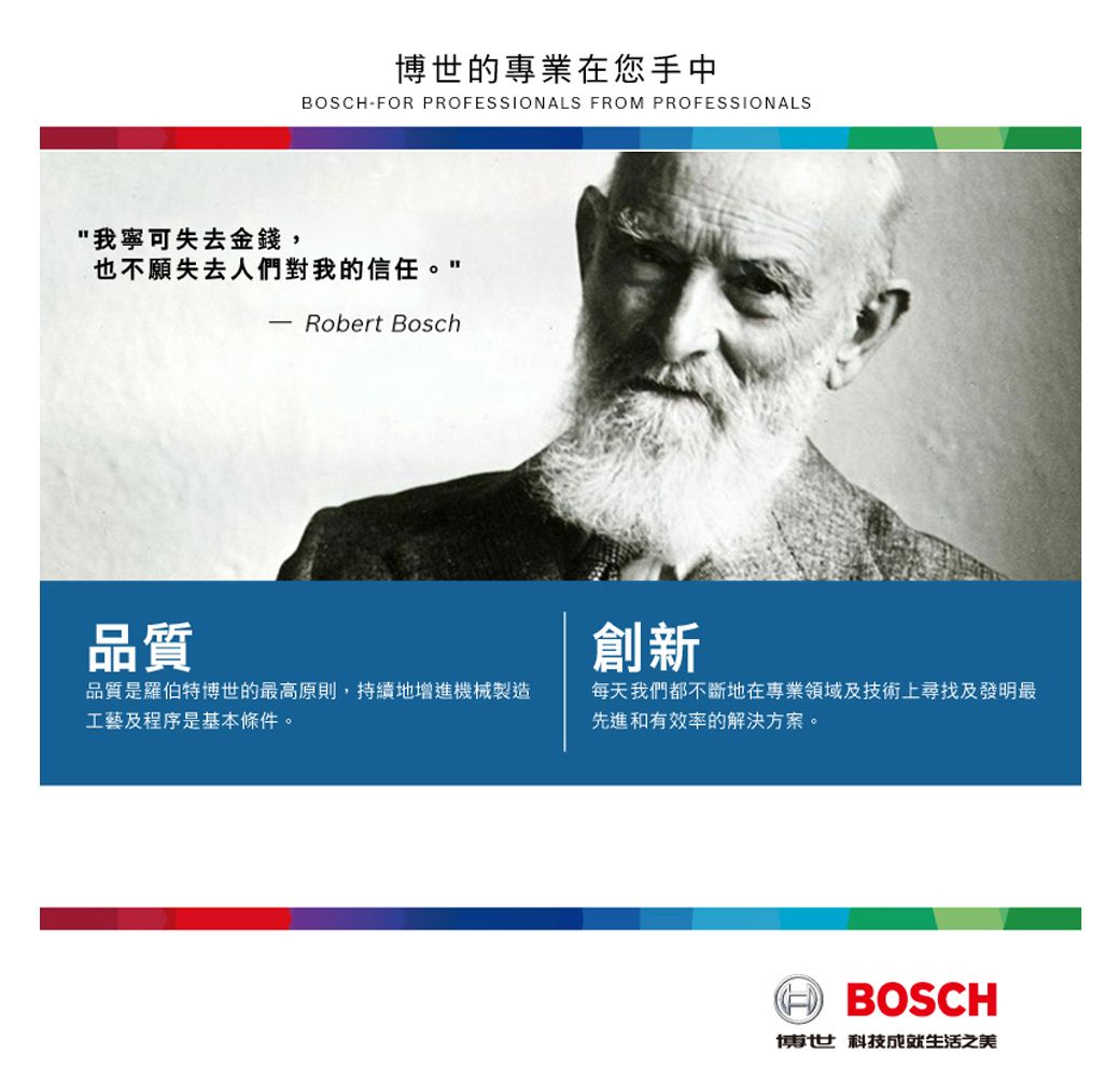 我寧可失去金錢,博世的專業在您手中BOSCHFOR PROFESSIONALS FROM PROFESSIONALS也不願失去人們對我的信任。 Robert Bosch品質創新品質是羅伯特博世的最高原則,持續地增進機械製造工藝及程序是基本條件。每天我們都不斷地在專業領域及技術上尋找及發明最先進和有效率的解決方案。BOSCH博世 科技成就生活之美
