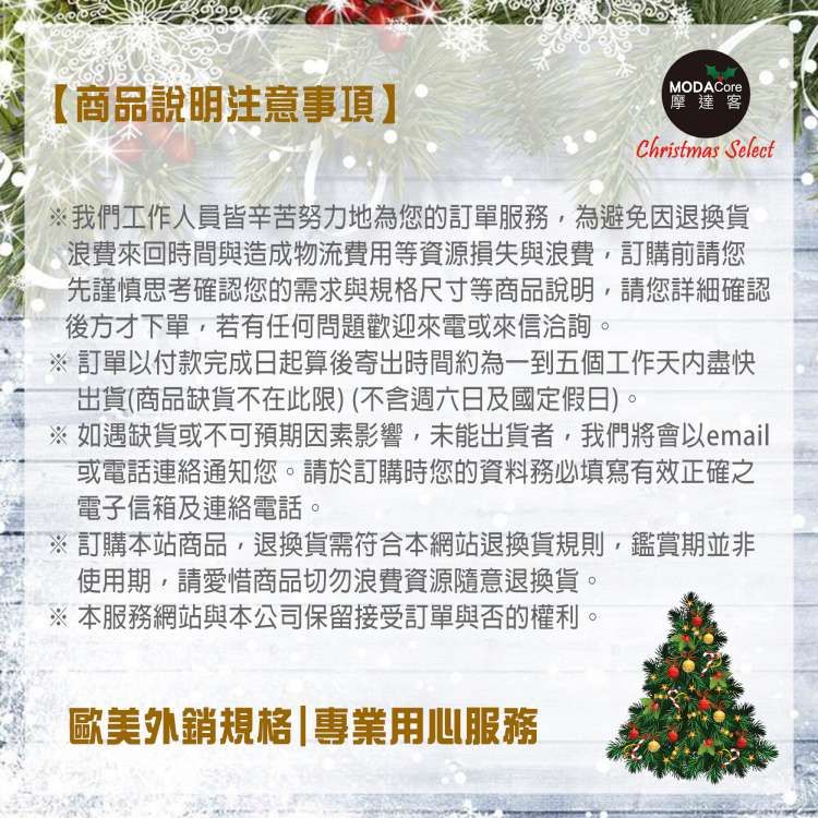 【商品說明注意事項】MODACore摩達客Christmas Select我們工作人員皆辛苦努力地為您的訂單服務,為避免因退換貨浪費來回時間與造成物流費用等資源損失與浪費,訂購前請您先謹慎思考確認您的需求與規格尺寸等商品說明,請您詳細確認後方才下單,若有任何問題歡迎來電或來信洽詢 訂單付款完成日起算後寄出時間約為一到五個工作天內盡快出貨(商品缺貨不在此限)(不含週六日及國定假日)。※ 如遇缺貨或不可預期因素影響,未能出貨者,我們將會以email或電話連絡通知您。請於訂購時您的資料務必填寫有效正確之電子信箱及連絡電話。※ 訂購本站商品,退換貨需符合本網站退換貨規則,鑑賞期並非使用期,請愛惜商品切勿浪費資源隨意退換貨。※ 本服務網站與本公司保留接受訂單與否的權利。歐美外銷規格|專業用心服務