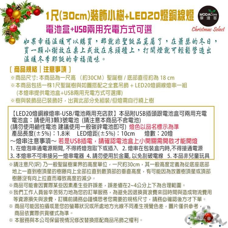 1(30cm)+銅線燈電池盒+USB兩用充電方式可選MODACore摩達客Christmas Select如果幸福温暖可以購買那就非聖誕品莫屬了,在蕭瑟的冬日,買一顆小樹放在桌上或放在床頭櫃上,打開燈就可輕鬆營造出溫暖冬季耶誕的幸福滋味。[商品規格|注意事項]※商品尺寸:本商品為一尺高(約30CM)聖誕樹/底部直徑約為18cm※本商品包括一株1尺聖誕樹與如圖搭配之全套+LED20燈銅線燈一組(本燈串提供電池盒+USB兩用充電方式可選擇)※樹與裝飾品已裝飾好,出貨此部分免組裝/但燈需自行繞上樹LED20燈銅線燈串-USB/電池兩用充店款】本品附USB插頭跟電池盒可兩用充電電池盒:請使用3顆3號電池(請注意本商品不含電池)(請勿使用鹼性電池 建議使用一般碳鋅電池即可)燈色以品名標示為準產品長度(±5%):1.8米 LED燈距(±5%):10cm 燈數:20燈~燈串注意事項~若是USB插電,請確認電池盒上小開關需開啟才能開燈1. 在燈泡串通電源期間,不得將燈泡取下或插入2.燈串在包装盒内時,不得接通電源3. 本燈串不可串接另一燈串電器4.請勿使用於金屬,以免刮破電線 5.本品非兒童玩具※請注意尺() 乃一般聖誕樹業界的高度單位,一尺約30cm,其一般高度定義為從底座底部地上一直到樹頂星的樹藤向上全部拉直到最頂部的垂直高度,有可能因為放置樹頂星或頂部樹藤沒有向上拉直而導致高度的減少。※商品可能會因實際某些因素產生些許誤差,誤差值在2~4公分上下為合理範圍。※我們工作人員皆辛苦努力地為您的訂單服務,為避免因退換貨浪費來回時間與造成物流費用等資源損失與浪費,訂購前請務必謹慎思考您需要的規格尺寸,請務必確認後方才下單。※商品可能因拍攝或是您的螢幕狀況或所處地方光線不同產生視覺色差,圖片僅供參考,商品依實際供貨樣式為準。※ 本服務與本公司保留視情況修改替換搭配商品吊飾之權利。