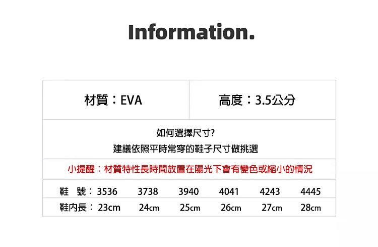 Information.材質:EVA如何選擇尺寸?高度:3.5公分建議依照平時常穿的鞋子尺寸做挑選小提醒:材質特性長時間放置在陽光下會有變色或縮小的情況鞋號: 353637383940404142434445鞋長:23cm 24cm25cm26cm27cm28cm