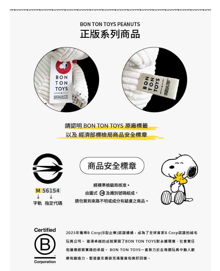 BONTONTOYSBON TON TOYS PEANUTS正版系列商品請認明 BON TON TOYS 原廠標籤以及經濟部標檢局商品安全標章)M 56154商品安全標章經標準檢驗局核准。由  及識別號碼組成,字軌 指定代碼請勿買到來路不明或成分有疑慮之商品。Certified(B)Corporation2023年獲得B Corp(B型企業)認證通過,成為了全球首家B Corp認證的絨毛玩具公司。 這項卓越的成就鞏固了BON TON TOYS對永續環境、社會責任和道德經營實踐的承諾。 BON TON TOYS一直致力於在每個玩具中融入歡樂和創造力,堅信年應該充滿驚喜和美好回憶。