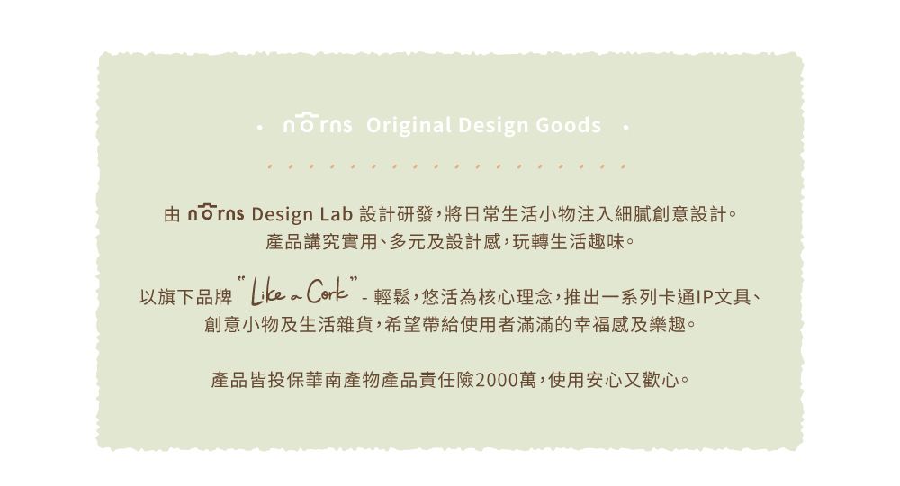 Original Design Goods  Design Lab 設計研發,將日常生活小物注入細膩創意設計。產品講究實用、多元及設計感,玩轉生活趣味。以旗下品牌 ”-輕鬆,悠活為核心理念,推出一系列卡通IP文具、創意小物及生活雜貨,希望帶給使用者滿滿的幸福感及樂趣。產品皆投保華南產物產品責任險2000萬,使用安心又歡心。