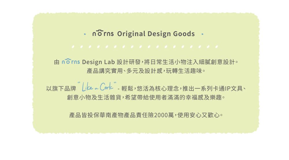 Original Design Goods由 norns Design Lab 設計研發,將日常生活小物注入細膩創意設計。產品講究實用、多元及設計感,玩轉生活趣味。以旗下品牌 Cork-輕鬆,悠活為核心理念,推出一系列卡通IP文具、創意小物及生活雜貨,希望帶給使用者滿滿的幸福感及樂趣。產品皆投保華南產物產品責任險2000萬,使用安心又歡心。