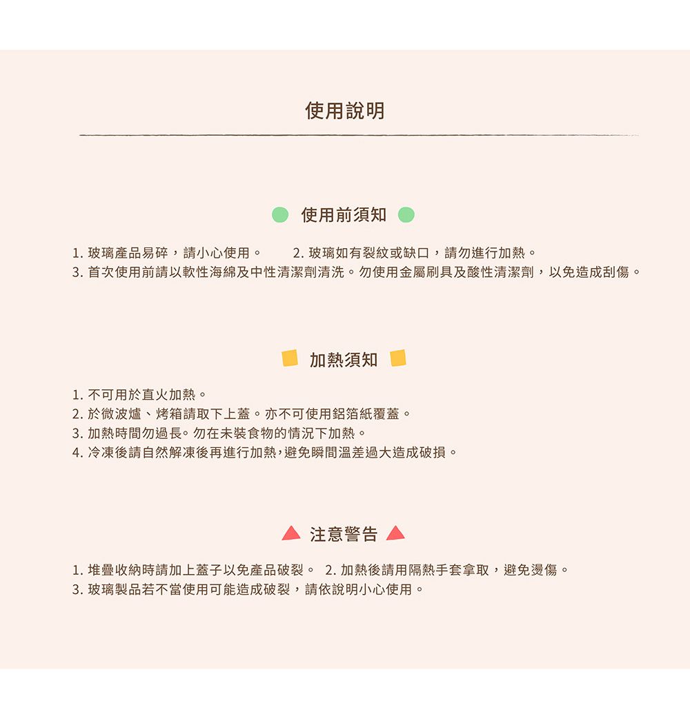 使用說明1. 玻璃產品易碎,請小心使用。使用前須知2. 玻璃如有裂紋或缺口,請勿進行加熱。3. 首次使用前請以軟性海綿及中性清潔劑清洗。勿使用金屬刷具及酸性清潔劑,以免造成刮傷。加熱須知1. 不可用於直火加熱。2. 於微波爐、烤箱請取下上蓋。亦不可使用鋁箔紙覆蓋。3. 加熱時間勿過長。勿在未裝食物的情況下加熱。4. 冷凍後請自然解凍後再進行加熱,避免瞬間溫差過大造成破損。注意警告1. 堆疊收納時請加上蓋子以免產品破裂。2.加熱後請用隔熱手套拿取,避免燙傷。3. 玻璃製品若不當使用可能造成破裂,請依說明小心使用。
