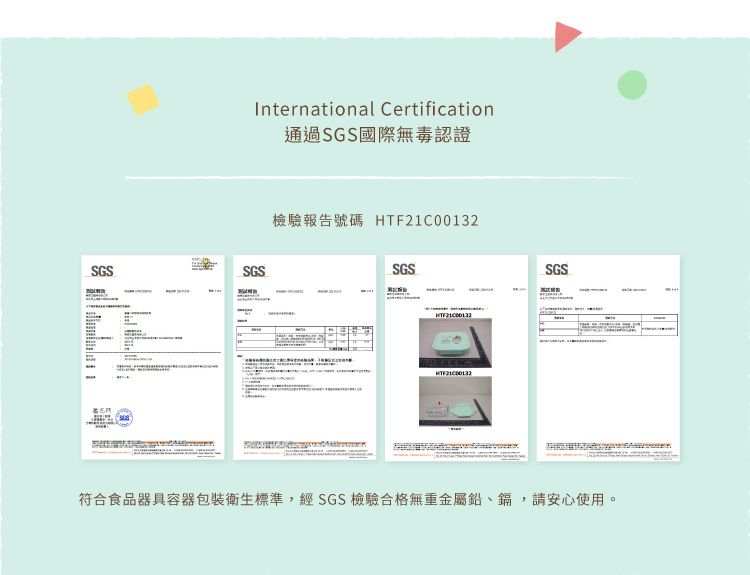 International Certification通過SGS國際無毒認證SGSSGS檢驗報告號碼 HTF21C00132SGSSGS符合食品器具容器包裝衛生標準,經SGS檢驗合格無重金屬鉛、鎘,請安心使用。