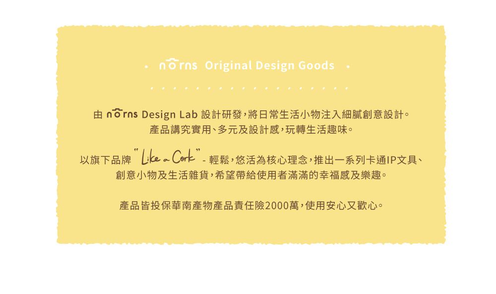 Original Design Goods由 norns Design Lab 設計研發,將日常生活小物注入細膩創意設計。產品講究實用、多元及設計感,玩轉生活趣味。以旗下品牌 ”-輕鬆,悠活為核心理念,推出一系列卡通IP文具、創意小物及生活雜貨,希望帶給使用者滿滿的幸福感及樂趣。產品皆投保華南產物產品責任險2000萬,使用安心又歡心。