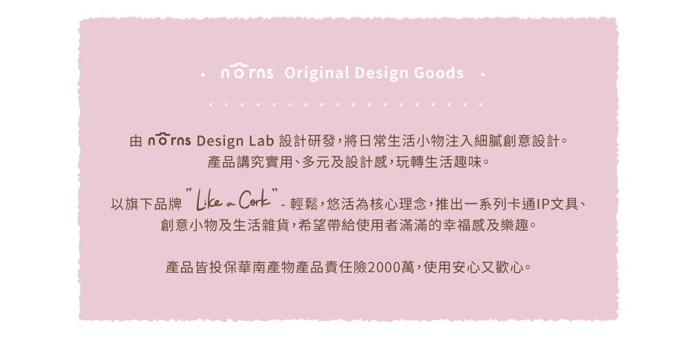 Original Design Goods  Design Lab 設計研發,將日常生活小物注入細膩創意設計。產品講究實用、多元及設計感,玩轉生活趣味。以旗下品牌 ”-輕鬆,悠活為核心理念,推出一系列卡通IP文具、創意小物及生活雜貨,希望帶給使用者滿滿的幸福感及樂趣。產品皆投保華南產物產品責任險2000萬,使用安心又歡心。
