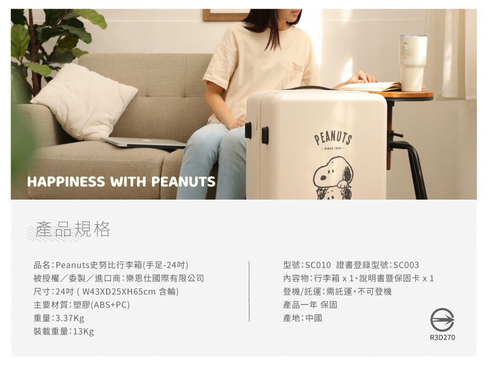 HAPPINESS WITH PEANUTSPEANUTS 950產品規格品名:Peanuts史努比行李箱(手足-24)被授權/委製/進口商:樂恩仕國際有限公司尺寸:24吋( W43XD25XH65cm 含輪)主要材質:塑膠(ABS+PC)重量:3.37Kg型號:SC010 證書登錄型號:SC003內容物:行李箱x1、說明書暨保固卡 x 1登機/託運:需託運,不可登機產品一年 保固產地:中國裝載重量:13KgR3D270