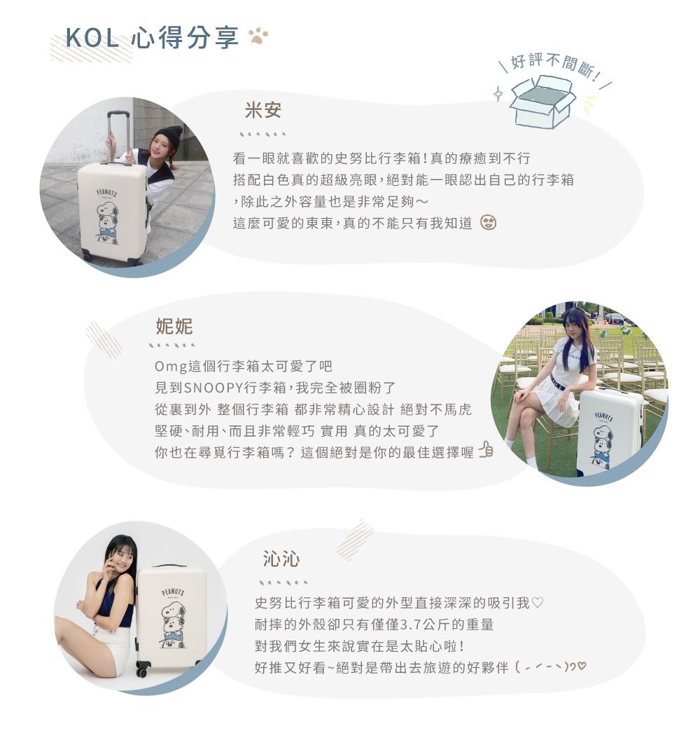KOL 心得分享 好評不間斷!米安看一眼就喜歡的史努比行李箱!真的療癒到不行搭配白色真的超級亮眼,絕對能一眼認出自己的行李箱,除此之外容量也是非常足夠~這麼可愛的東東,真的不能只有我知道妮妮Omg這個行李箱太可愛了吧見到SNOOPY行李箱,我完全被圈粉了從裏到外 整個行李箱都非常精心設計絕對不馬虎堅硬、耐用、而且非常輕巧 實用 真的太可愛了你也在尋覓行李箱嗎?這個絕對是你的最佳選擇喔PEANUTS沁沁 史努比行李箱可愛的外型直接深深的吸引我♡耐摔的外殼卻只有僅僅3.7公斤的重量對我們女生來說實在是太貼心啦!好推又好看~絕對是帶出去旅遊的好夥伴