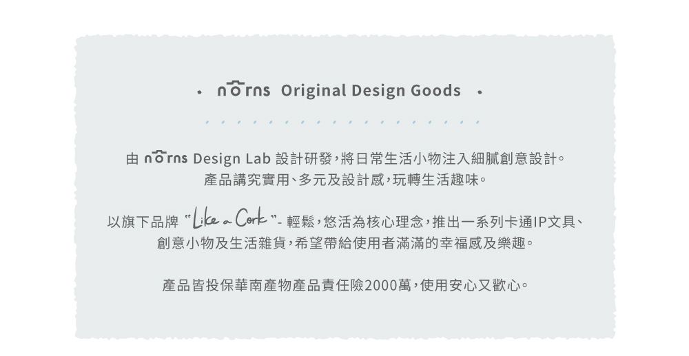 Original Design Goods  Design Lab 設計研發,將日常生活小物注入細膩創意設計。產品講究實用、多元及設計感,玩轉生活趣味。以旗下品牌Like a -輕鬆,悠活為核心理念,推出一系列卡通IP文具、創意小物及生活雜貨,希望帶給使用者滿滿的幸福感及樂趣。產品皆投保華南產物產品責任險2000萬,使用安心又歡心。