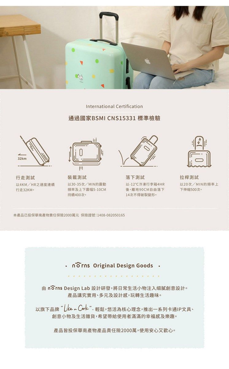 32kmInterntional Certification通過國家BSMI CNS15331 標準檢驗行走測試裝載測試落下測試拉桿測試以4KM/HR速度連續行走32KM。以30-35次/MIN的震動頻率及上下震幅5-10CM持續400次。以-12℃冷凍行李箱4HR後,離地90CM自由落下14次不得破裂變形。以20次/MIN的頻率上下伸縮500次。本產品已投保華南產物責任保險2000萬元 保險證號:1408-082050165 Original Design Goods由 nōrns Design Lab 設計研發,將日常生活小物注入細膩創意設計。產品講究實用、多元及設計感,玩轉生活趣味。以旗下品牌 a Cork-輕鬆,悠活為核心理念,推出一系列卡通IP文具、創意小物及生活雜貨,希望帶給使用者滿滿的幸福感及樂趣。產品皆投保華南產物產品責任險2000萬,使用安心又歡心。