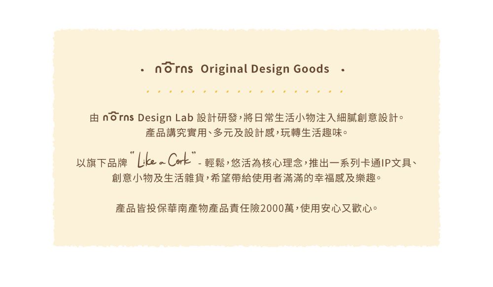 Original Design Goods由 norns Design Lab 設計研發,將日常生活小物注入細膩創意設計。產品講究實用、多元及設計感,玩轉生活趣味。以旗下品牌  輕鬆,悠活為核心理念,推出一系列卡通IP文具、創意小物及生活雜貨,希望帶給使用者滿滿的幸福感及樂趣。產品皆投保華南產物產品責任險2000萬,使用安心又歡心。