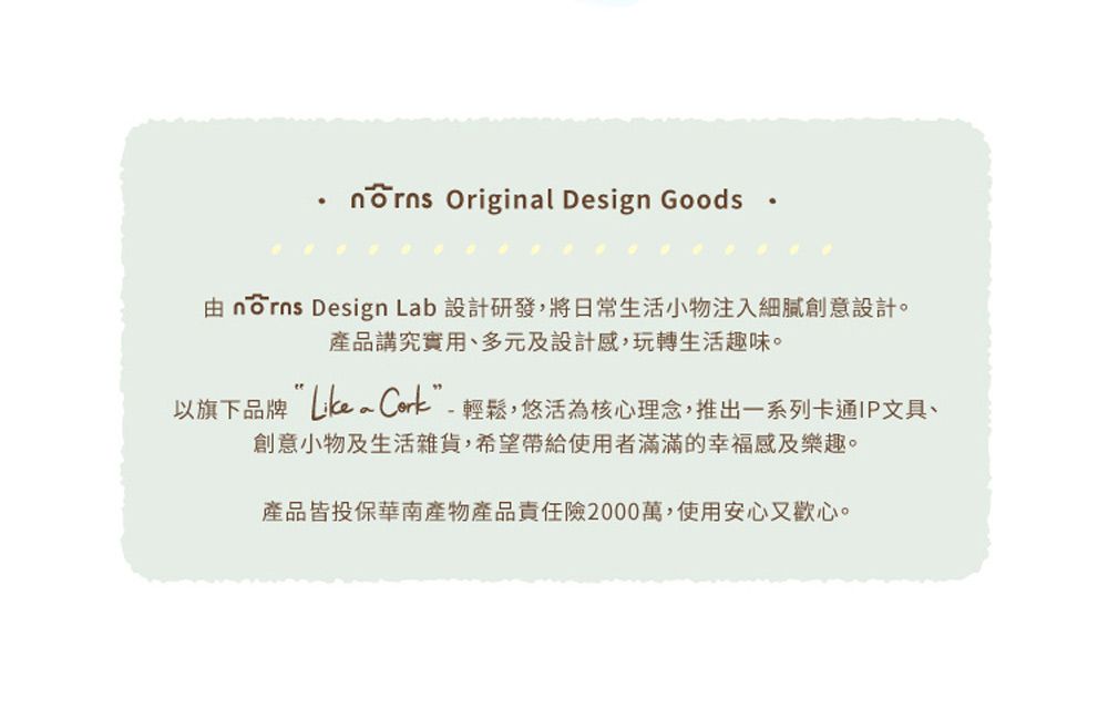 Original Design Goods   Design Lab 設計研發,將日常生活小物注入細膩創意設計。產品講究實用、多元及設計感,玩轉生活趣味。以旗下品牌 ”-輕鬆,悠活為核心理念,推出一系列卡通IP文具、創意小物及生活雜貨,希望帶給使用者滿滿的幸福感及樂趣。產品皆投保華南產物產品責任險2000萬,使用安心又歡心。