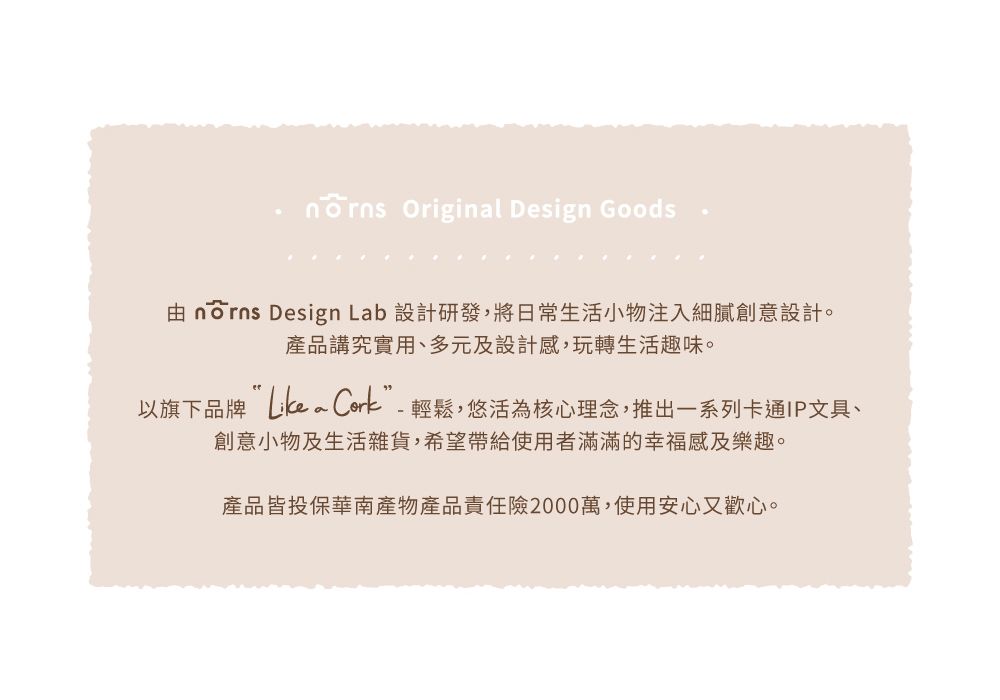 Original Design Goods由 nōrns Design Lab 設計研發,將日常生活小物注入細膩創意設計。產品講究實用、多元及設計感,玩轉生活趣味。以旗下品牌 Cork”-輕鬆,悠活為核心理念,推出一系列卡通IP文具、創意小物及生活雜貨,希望帶給使用者滿滿的幸福感及樂趣。產品皆投保華南產物產品責任險2000萬,使用安心又歡心。