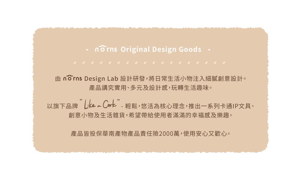 Original Design Goods  Design Lab 設計研發,將日常生活小物注入細膩創意設計。產品講究實用、多元及設計感,玩轉生活趣味。以旗下品牌 Cork”-輕鬆,悠活為核心理念,推出一系列卡通IP文具、創意小物及生活雜貨,希望帶給使用者滿滿的幸福感及樂趣。產品皆投保華南產物產品責任險2000萬,使用安心又歡心。