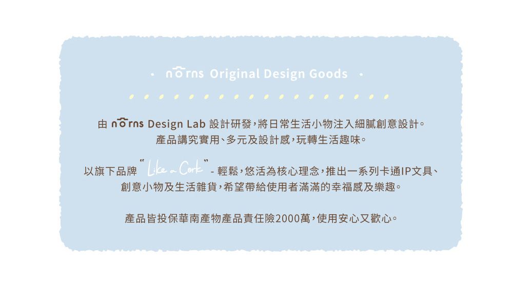 Originl Design Goods  Design Lab 設計研發,將日常生活小物注入細膩創意設計。產品講究實用、多元及設計感,玩轉生活趣味。以旗下品牌 a - 輕鬆,悠活為核心理念,推出一系列卡通IP文具、創意小物及生活雜貨,希望帶給使用者滿滿的幸福感及樂趣。產品皆投保華南產物產品責任險2000萬,使用安心又歡心。