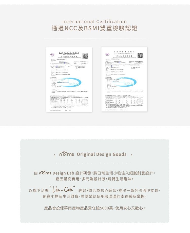 International Certification通過NCC及I雙重檢驗認證BSM Original Design Goods  Design Lab 設計研發,將日常生活小物注入細膩創意設計。產品講究實用、多元及設計感,玩轉生活趣味。以旗下品牌 輕鬆,悠活為核心理念,推出一系列卡通IP文具、創意小物及生活雜貨,希望帶給使用者滿滿的幸福感及樂趣。產品皆投保華南產物產品責任險5000萬,使用安心又歡心。