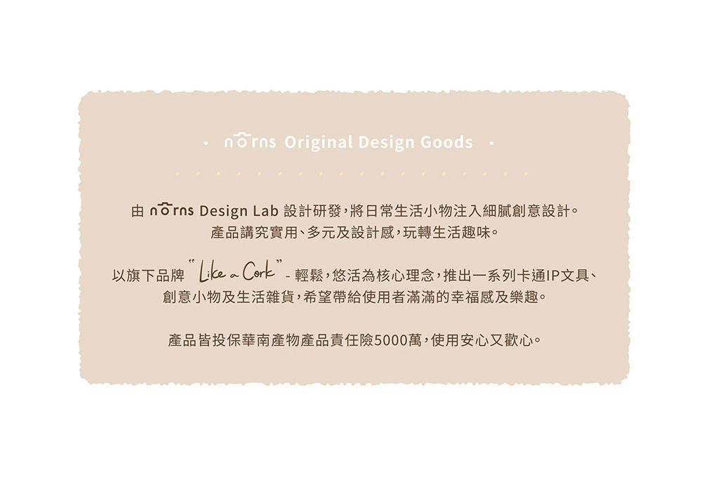 Originl Design Goods由 norns Design Lab 設計研發,將日常生活小物注入細膩創意設計。產品講究實用、多元及設計感,玩轉生活趣味。以旗下品牌 a -輕鬆,悠活為核心理念,推出一系列卡通IP文具、創意小物及生活雜貨,希望帶給使用者滿滿的幸福感及樂趣。產品皆投保華南產物產品責任險5000萬,使用安心又歡心。
