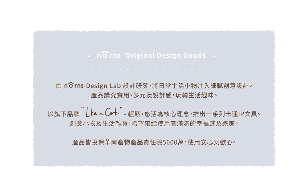 Original Design Goods nōrns Design Lab 設計研發,將日常生活小物注入細膩創意設計。產品講究實用、多元及設計感,玩轉生活趣味。以旗下品牌 ”-輕鬆,悠活為核心理念,推出一系列卡通IP文具、創意小物及生活雜貨,希望帶給使用者滿滿的幸福感及樂趣。產品皆投保華南產物產品責任險5000萬,使用安心又歡心。