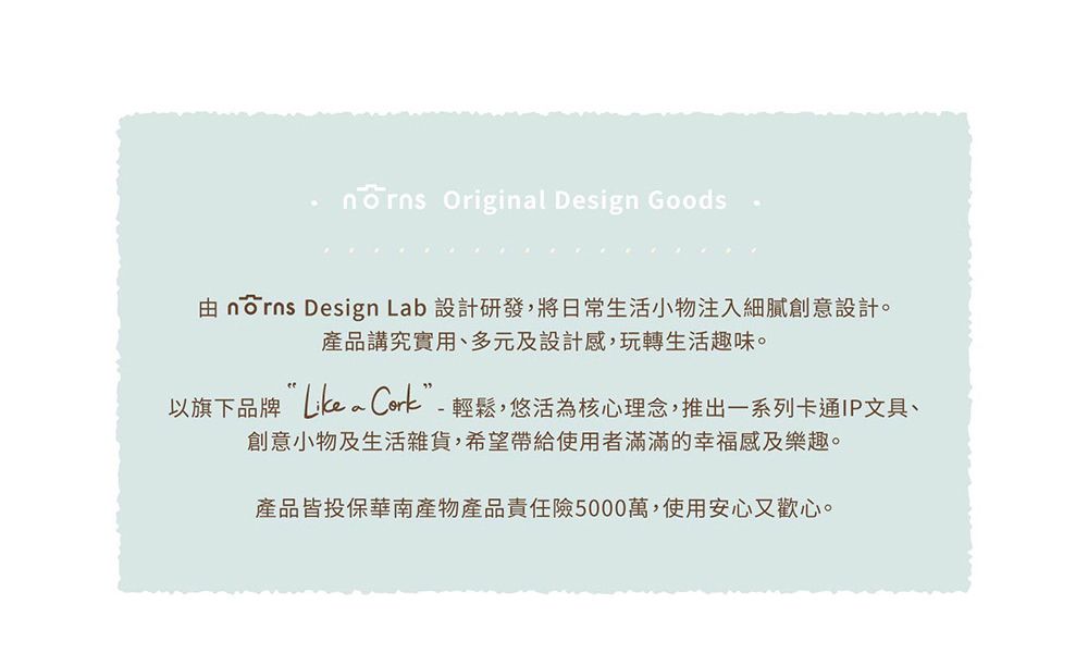 Originl Design Goods由 norns Design Lab 設計研發,將日常生活小物注入細膩創意設計。產品講究實用、多元及設計感,玩轉生活趣味。以旗下品牌 a -輕鬆,悠活為核心理念,推出一系列卡通IP文具、創意小物及生活雜貨,希望帶給使用者滿滿的幸福感及樂趣。產品皆投保華南產物產品責任險5000萬,使用安心又歡心。