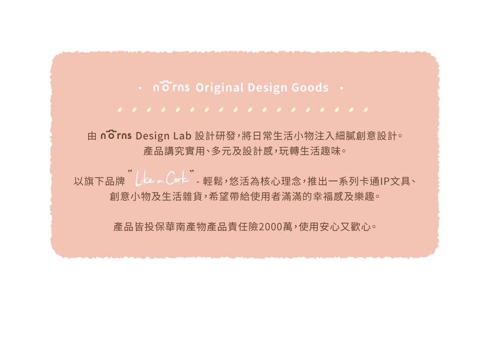 Original Design Goods nōrns Design Lab 設計研發,將日常生活小物注入細膩創意設計。產品講究實用、多元及設計感,玩轉生活趣味。以旗下品牌 Co-輕鬆,悠活為核心理念,推出一系列卡通IP文具、創意小物及生活雜貨,希望帶給使用者滿滿的幸福感及樂趣。產品皆投保華南產物產品責任險2000萬,使用安心又歡心。