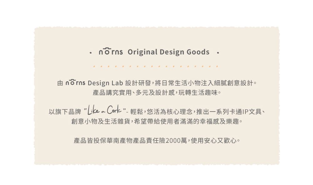 Original Design Goods 由  Design Lab 設計研發,將日常生活小物注入細膩創意設計。產品講究實用、多元及設計感,玩轉生活趣味。以旗下品牌 輕鬆,悠活為核心理念,推出一系列卡通IP文具、創意小物及生活雜貨,希望帶給使用者滿滿的幸福感及樂趣。產品皆投保華南產物產品責任險2000萬,使用安心又歡心。