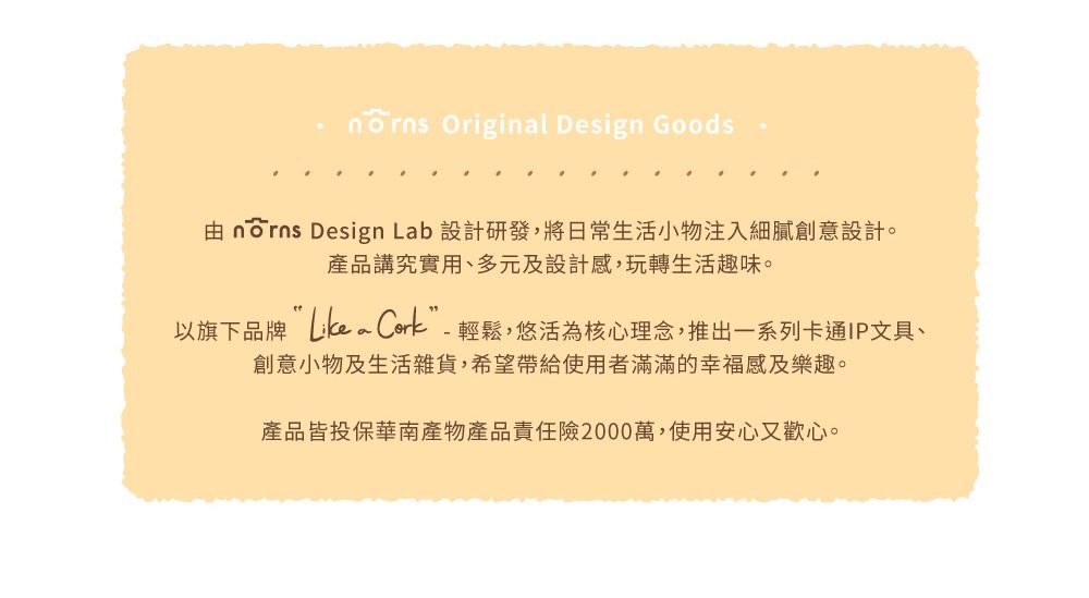 Originl Design Goods由  Design Lab 設計研發,將日常生活小物注入細膩創意設計。產品講究實用、多元及設計感,玩轉生活趣味。以旗下品牌 a 輕鬆,悠活為核心理念,推出一系列卡通IP文具、創意小物及生活雜貨,希望帶給使用者滿滿的幸福感及樂趣。產品皆投保華南產物產品責任險2000萬,使用安心又歡心。