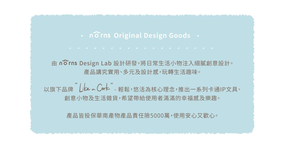 Original Design Goods  Design Lab 設計研發,將日常生活小物注入細膩創意設計。產品講究實用、多元及設計感,玩轉生活趣味。以旗下品牌 Cork-輕鬆,悠活為核心理念,推出一系列卡通IP文具、創意小物及生活雜貨,希望帶給使用者滿滿的幸福感及樂趣。產品皆投保華南產物產品責任險5000萬,使用安心又歡心。