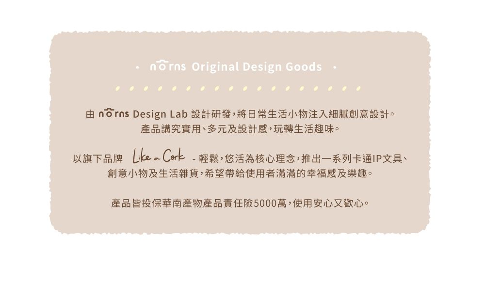 Original Design Goods由 nōrns Design Lab 設計研發,將日常生活小物注入細膩創意設計。產品講究實用、多元及設計感,玩轉生活趣味。以旗下品牌  Cork-輕鬆,悠活為核心理念,推出一系列卡通IP文具、創意小物及生活雜貨,希望帶給使用者滿滿的幸福感及樂趣。產品皆投保華南產物產品責任險5000萬,使用安心又歡心。