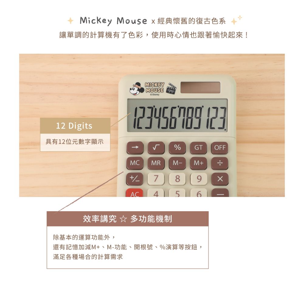 Mickey Mouse  經典懷舊的復古色系讓單調的計算機有了色彩,使用時心情也跟著愉快起來!12 Digits具有12位元數字顯示MICKEYMOUSEDisney  %GTOFFMCMRM- M÷+789xAC4 5效率講究  多功能機制除基本的運算功能外,還有記憶加減M+、M-功能、開根號、%演算等按鈕,滿足各種場合的計算需求