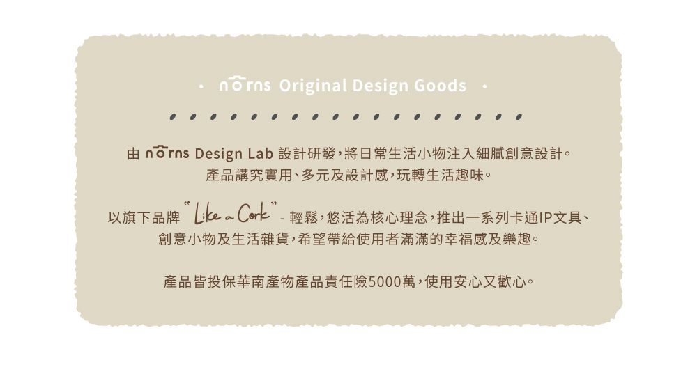 Original Design Goods norns Design Lab 設計研發,將日常生活小物注入細膩創意設計。產品講究實用、多元及設計感,玩轉生活趣味。以旗下品牌 輕鬆,悠活為核心理念,推出一系列卡通IP文具、創意小物及生活雜貨,希望帶給使用者滿滿的幸福感及樂趣。產品皆投保華南產物產品責任險5000萬,使用安心又歡心。