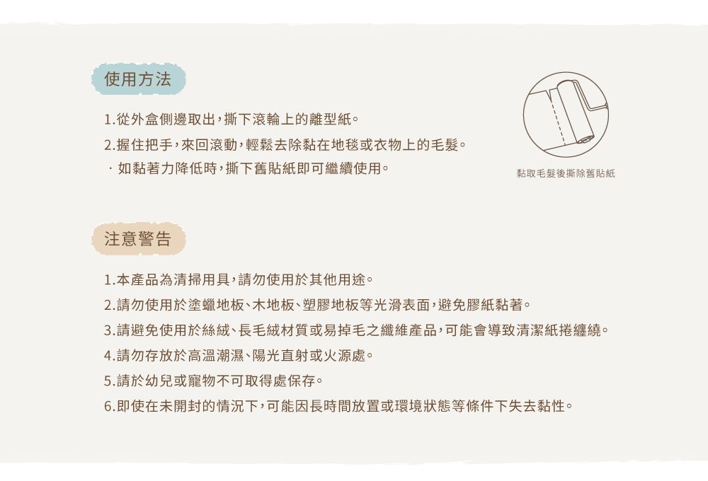 使用方法1.從外盒側邊取出,撕下滾輪上的離型紙。2.握住把手,來回滾動,輕鬆去除黏在地毯或衣物上的毛髮。如黏著力降低時,撕下舊貼紙即可繼續使用。黏取毛髮後撕除舊貼紙注意警告1.本產品為清掃用具,請勿使用於其他用途。2.請勿使用於塗蠟地板、木地板、塑膠地板等光滑表面,避免膠紙黏著。3.請避免使用於絲絨、長毛絨材質或易掉毛之纖維產品,可能會導致清潔紙捲纏繞。4.請勿存放於高溫潮濕、陽光直射或火源處。5.請於幼兒或寵物不可取得處保存。6.即使在未開封的情況下,可能因長時間放置或環境狀態等條件下失去黏性。