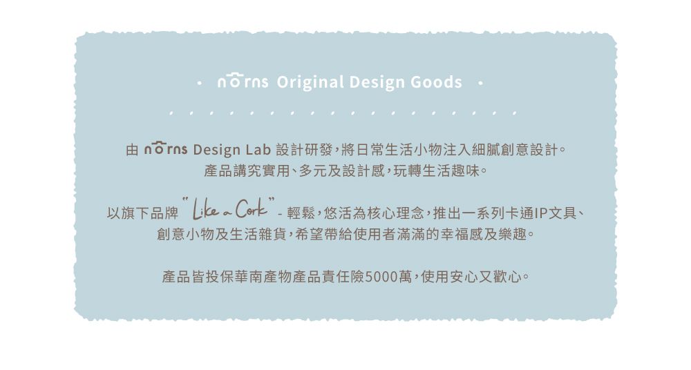 Original Design Goods  Design Lab 設計研發,將日常生活小物注入細膩創意設計。產品講究實用、多元及設計感,玩轉生活趣味。以旗下品牌~ Cork”-輕鬆,悠活為核心理念,推出一系列卡通IP文具、創意小物及生活雜貨,希望帶給使用者滿滿的幸福感及樂趣。產品皆投保華南產物產品責任險5000萬,使用安心又歡心。