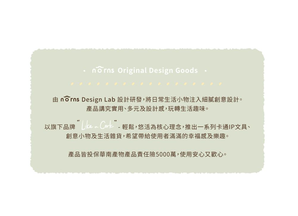 Original Design Goods nōrns Design Lab 設計研發,將日常生活小物注入細膩創意設計。產品講究實用、多元及設計感,玩轉生活趣味。以旗下品牌  輕鬆,悠活為核心理念,推出一系列卡通IP文具、創意小物及生活雜貨,希望帶給使用者滿滿的幸福感及樂趣。產品皆投保華南產物產品責任險5000萬,使用安心又歡心。