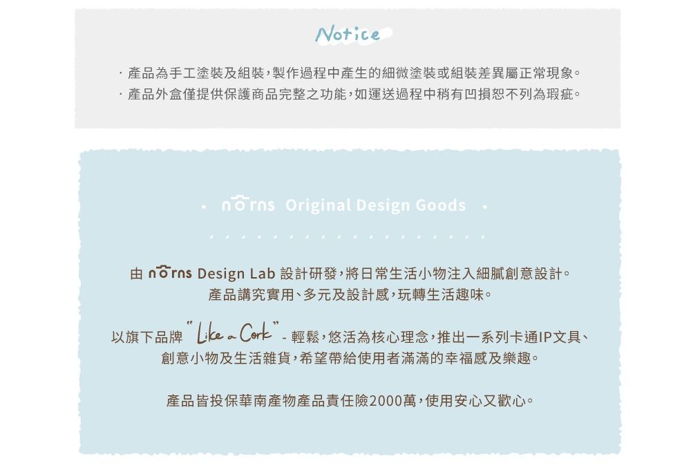 Notice產品為手工塗裝及組裝,製作過程中產生的細微塗裝或組裝差異屬正常現象。產品外盒僅提供保護商品完整之功能,如運送過程中稍有凹損恕不列為瑕疵。 Original Design Goods  Design Lab 設計研發,將日常生活小物注入細膩創意設計。產品講究實用、多元及設計感,玩轉生活趣味。以旗下品牌 Cork”-輕鬆,悠活為核心理念,推出一系列卡通IP文具、創意小物及生活雜貨,希望帶給使用者滿滿的幸福感及樂趣。產品皆投保華南產物產品責任險2000萬,使用安心又歡心。