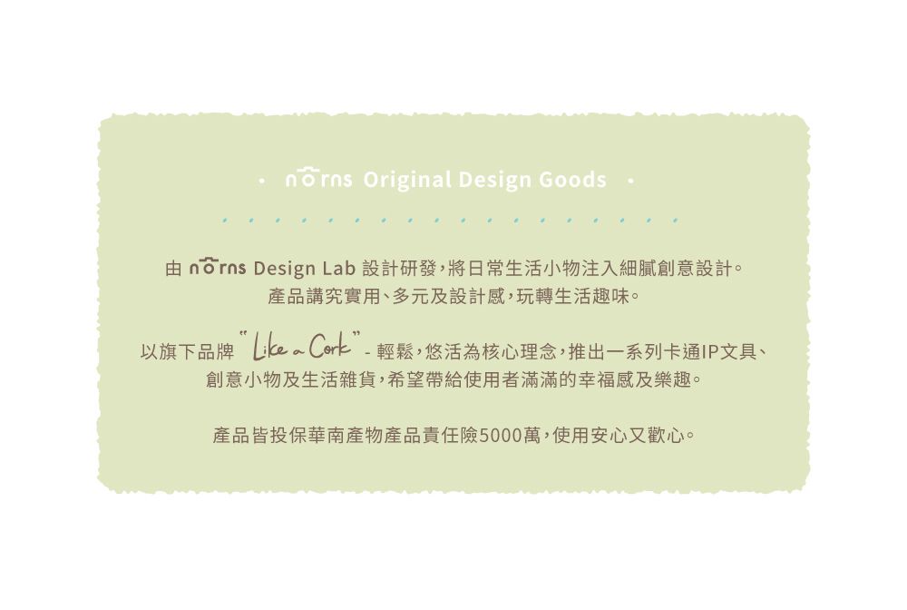 Original Design Goods由  Design Lab 設計研發,將日常生活小物注入細膩創意設計。產品講究實用、多元及設計感,玩轉生活趣味。以旗下品牌 ”-輕鬆,悠活為核心理念,推出一系列卡通IP文具、創意小物及生活雜貨,希望帶給使用者滿滿的幸福感及樂趣。產品皆投保華南產物產品責任險5000萬,使用安心又歡心。